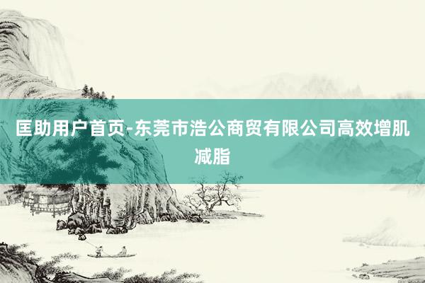 匡助用户首页-东莞市浩公商贸有限公司高效增肌减脂