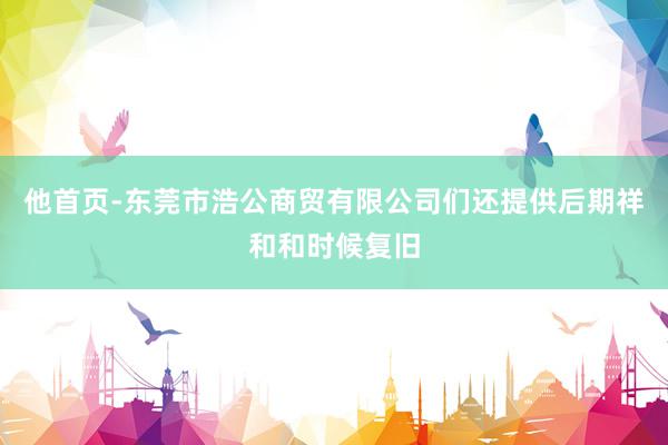 他首页-东莞市浩公商贸有限公司们还提供后期祥和和时候复旧