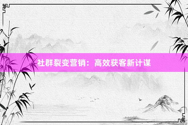 社群裂变营销：高效获客新计谋